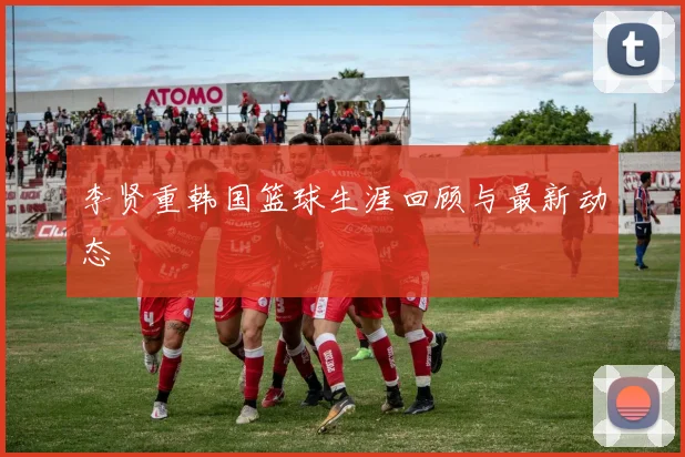 李贤重韩国篮球生涯回顾与最新动态