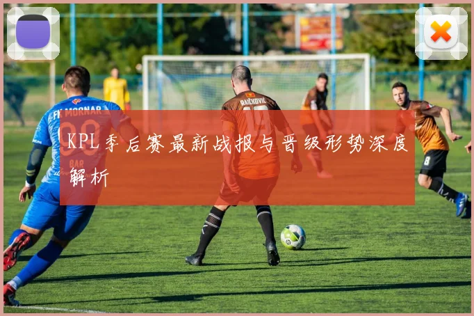 KPL季后赛最新战报与晋级形势深度解析