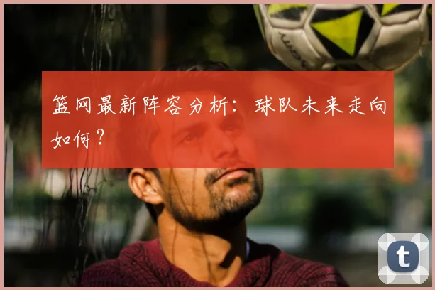 篮网最新阵容分析：球队未来走向如何？