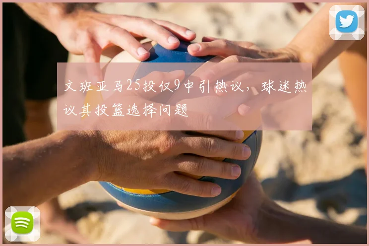文班亚马25投仅9中引热议,球迷热议其投篮选择问题