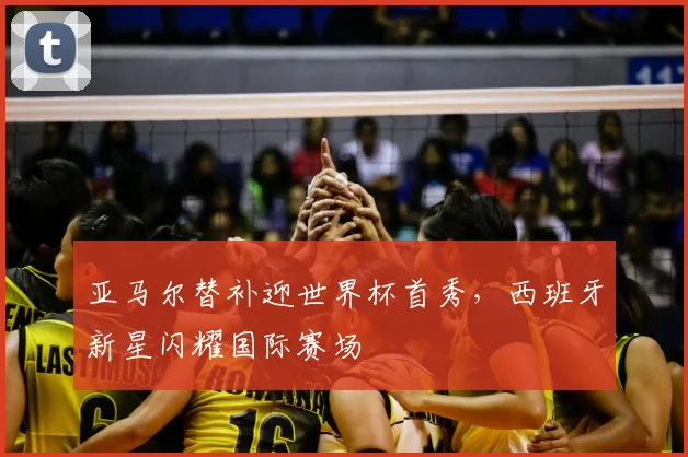 亚马尔替补迎世界杯首秀，西班牙新星闪耀国际赛场