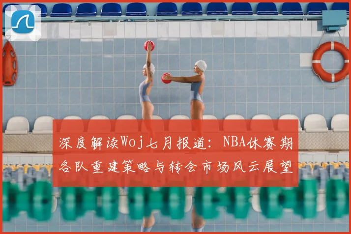 深度解读Woj七月报道：NBA休赛期各队重建策略与转会市场风云展望