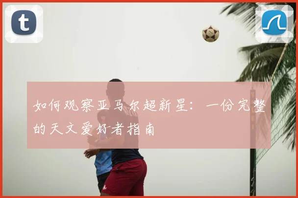 如何观察亚马尔超新星:一份完整的天文爱好者指南