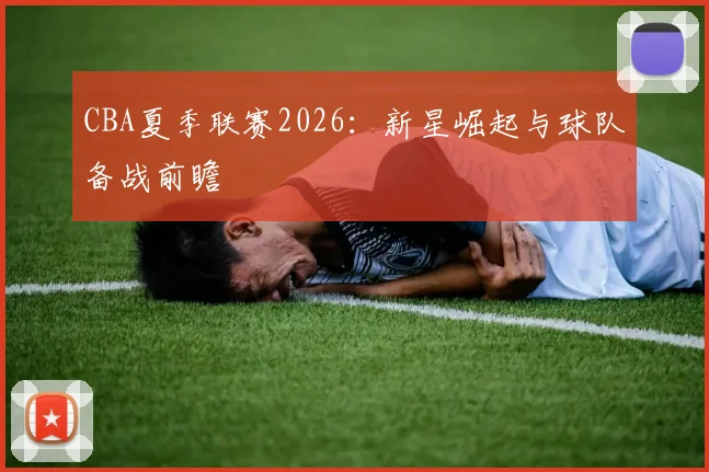 CBA夏季联赛2026：新星崛起与球队备战前瞻