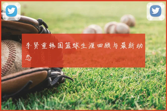 李贤重韩国篮球生涯回顾与最新动态