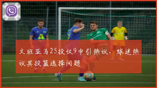 文班亚马25投仅9中引热议,球迷热议其投篮选择问题