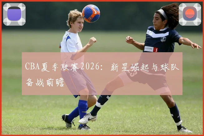 CBA夏季联赛2026：新星崛起与球队备战前瞻