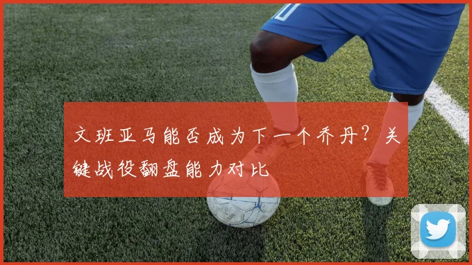 文班亚马能否成为下一个乔丹?关键战役翻盘能力对比