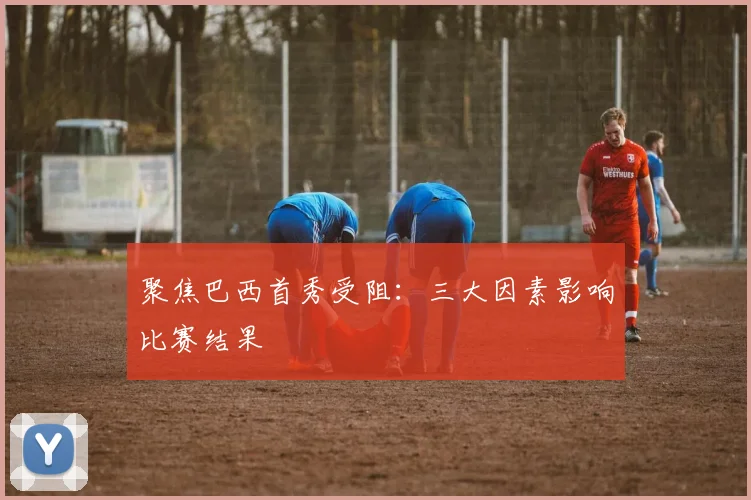 聚焦巴西首秀受阻：三大因素影响比赛结果